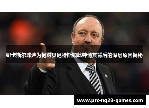纽卡斯尔球迷为何对贝尼特斯如此钟情其背后的深层原因揭秘 纽卡斯尔球迷为何对贝尼特斯如此钟情其背后的深层原因揭秘