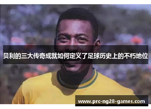 贝利的三大传奇成就如何定义了足球历史上的不朽地位