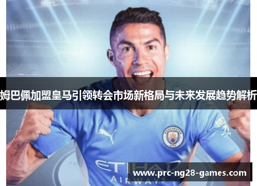 姆巴佩加盟皇马引领转会市场新格局与未来发展趋势解析 姆巴佩加盟皇马引领转会市场新格局与未来发展趋势解析