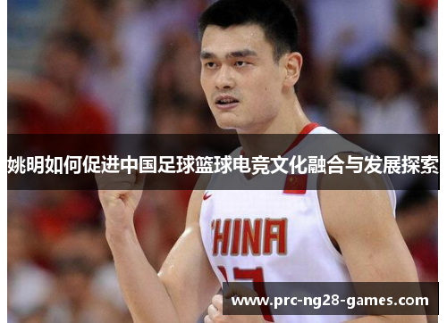 姚明如何促进中国足球篮球电竞文化融合与发展探索