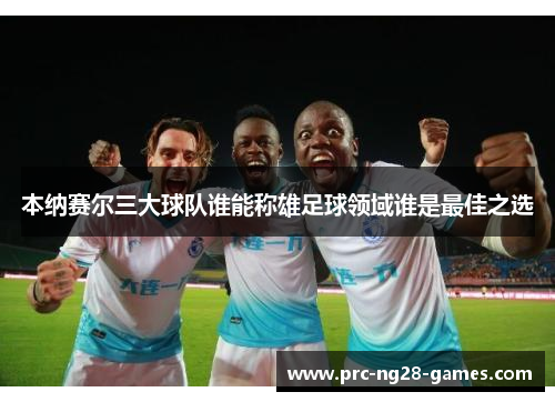 本纳赛尔三大球队谁能称雄足球领域谁是最佳之选 本纳赛尔三大球队谁能称雄足球领域谁是最佳之选