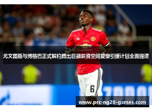 尤文图斯与博格巴正式解约腾出巨额薪资空间夏窗引援计划全面提速